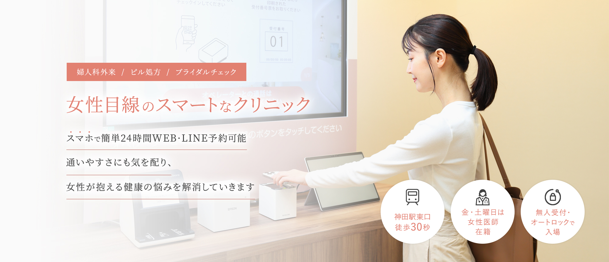婦人科外来/ピル処方/ブライダルチェック 女性目線のスマートなクリニック スマホで簡単24時間WEB・LINE予約可能 通いやすさにも気を配り、女性が抱える健康の悩みを解消していきます 神田駅東口徒歩30秒/金・土曜日は女性医師在籍/ 無人受付・オートロックで入場